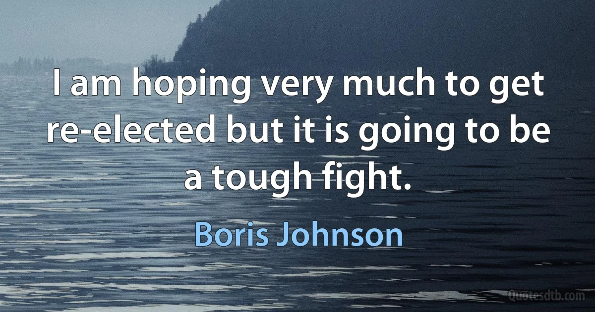 I am hoping very much to get re-elected but it is going to be a tough fight. (Boris Johnson)