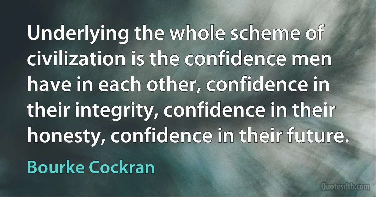 Underlying the whole scheme of civilization is the confidence men have in each other, confidence in their integrity, confidence in their honesty, confidence in their future. (Bourke Cockran)