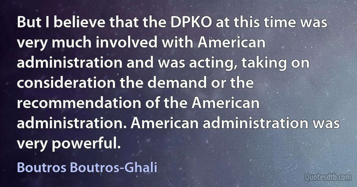 But I believe that the DPKO at this time was very much involved with American administration and was acting, taking on consideration the demand or the recommendation of the American administration. American administration was very powerful. (Boutros Boutros-Ghali)