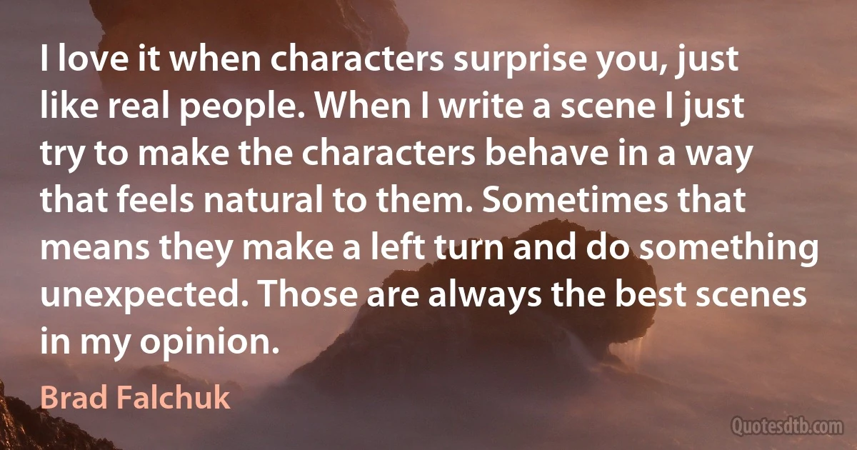 I love it when characters surprise you, just like real people. When I write a scene I just try to make the characters behave in a way that feels natural to them. Sometimes that means they make a left turn and do something unexpected. Those are always the best scenes in my opinion. (Brad Falchuk)