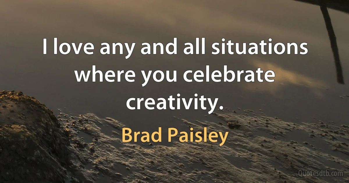 I love any and all situations where you celebrate creativity. (Brad Paisley)