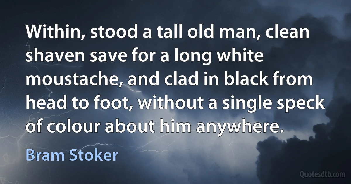 Within, stood a tall old man, clean shaven save for a long white moustache, and clad in black from head to foot, without a single speck of colour about him anywhere. (Bram Stoker)