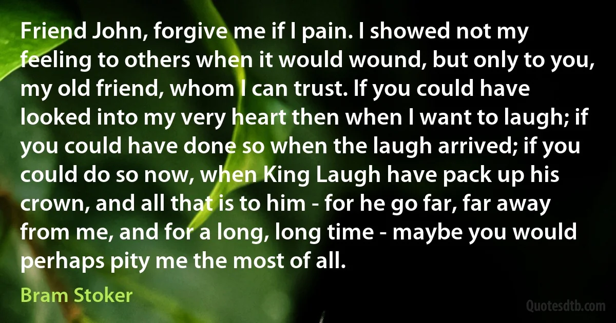 Friend John, forgive me if I pain. I showed not my feeling to others when it would wound, but only to you, my old friend, whom I can trust. If you could have looked into my very heart then when I want to laugh; if you could have done so when the laugh arrived; if you could do so now, when King Laugh have pack up his crown, and all that is to him - for he go far, far away from me, and for a long, long time - maybe you would perhaps pity me the most of all. (Bram Stoker)