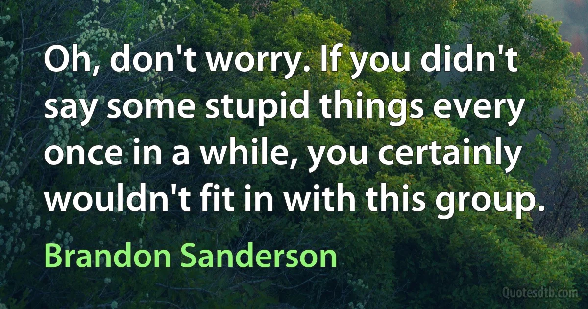 Oh, don't worry. If you didn't say some stupid things every once in a while, you certainly wouldn't fit in with this group. (Brandon Sanderson)