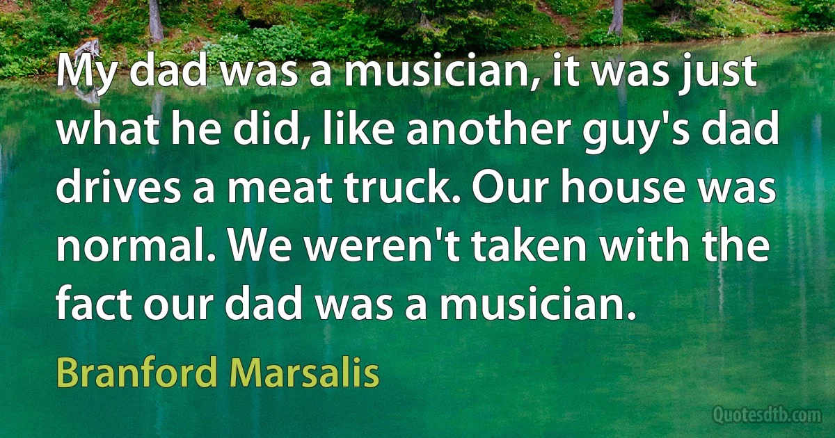 My dad was a musician, it was just what he did, like another guy's dad drives a meat truck. Our house was normal. We weren't taken with the fact our dad was a musician. (Branford Marsalis)