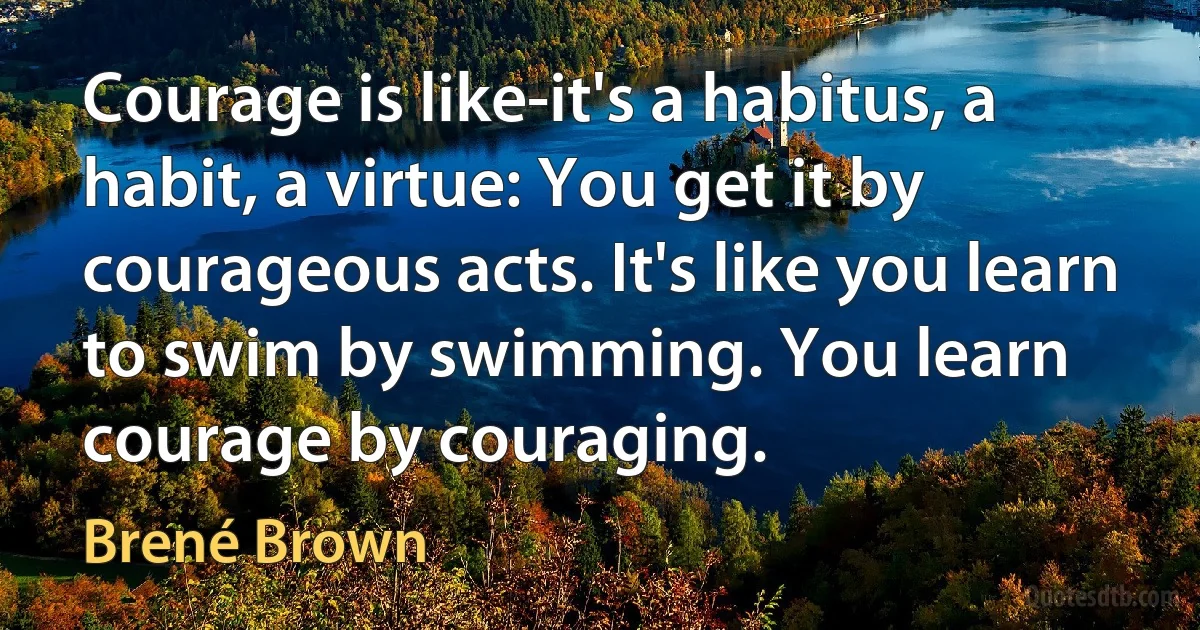 Courage is like-it's a habitus, a habit, a virtue: You get it by courageous acts. It's like you learn to swim by swimming. You learn courage by couraging. (Brené Brown)