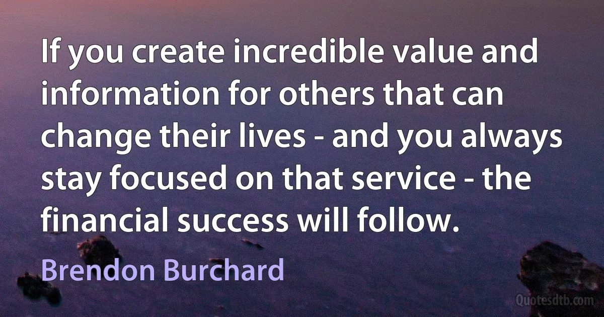 If you create incredible value and information for others that can change their lives - and you always stay focused on that service - the financial success will follow. (Brendon Burchard)