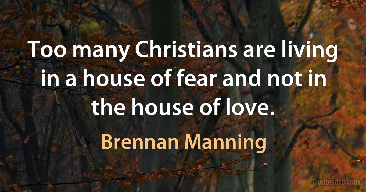 Too many Christians are living in a house of fear and not in the house of love. (Brennan Manning)