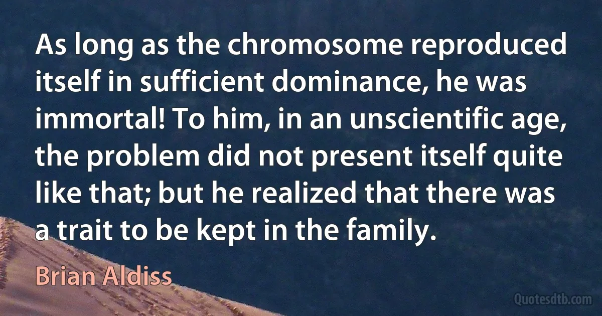 As long as the chromosome reproduced itself in sufficient dominance, he was immortal! To him, in an unscientific age, the problem did not present itself quite like that; but he realized that there was a trait to be kept in the family. (Brian Aldiss)