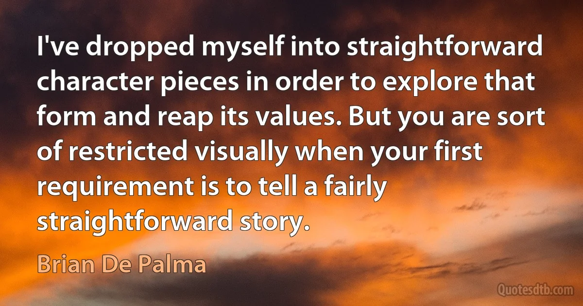 I've dropped myself into straightforward character pieces in order to explore that form and reap its values. But you are sort of restricted visually when your first requirement is to tell a fairly straightforward story. (Brian De Palma)