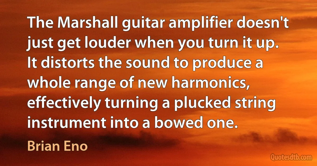 The Marshall guitar amplifier doesn't just get louder when you turn it up. It distorts the sound to produce a whole range of new harmonics, effectively turning a plucked string instrument into a bowed one. (Brian Eno)