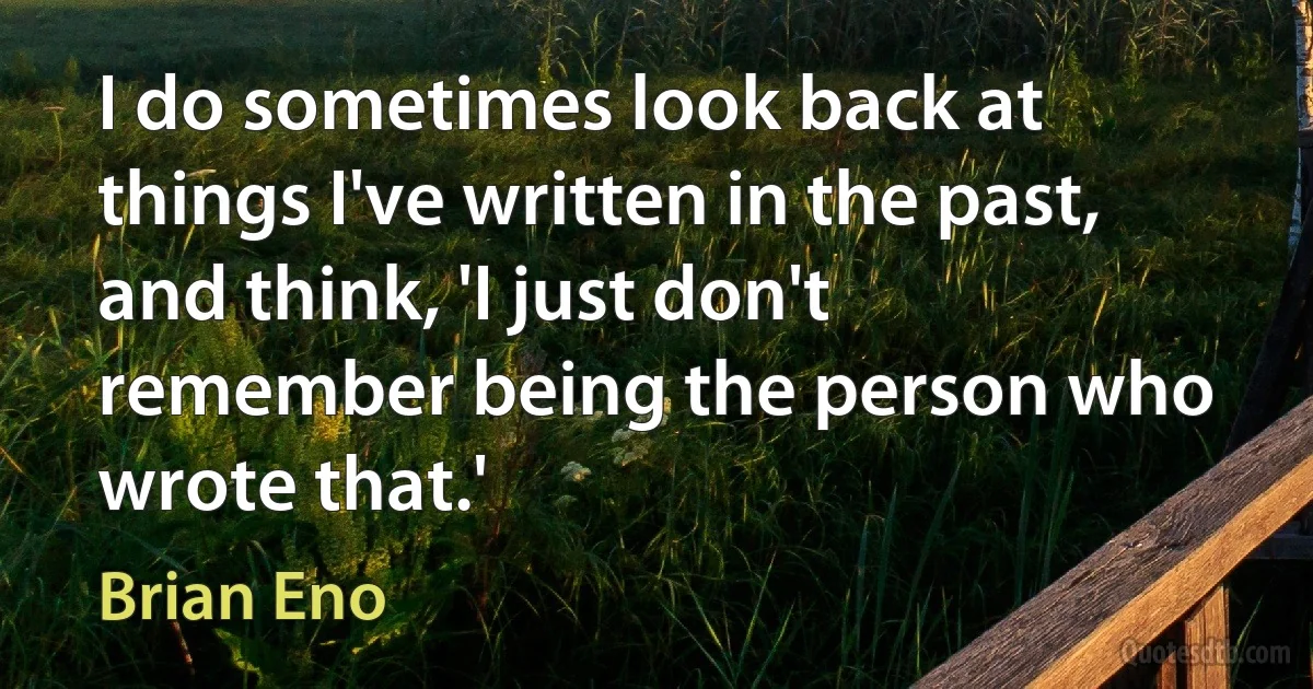 I do sometimes look back at things I've written in the past, and think, 'I just don't remember being the person who wrote that.' (Brian Eno)