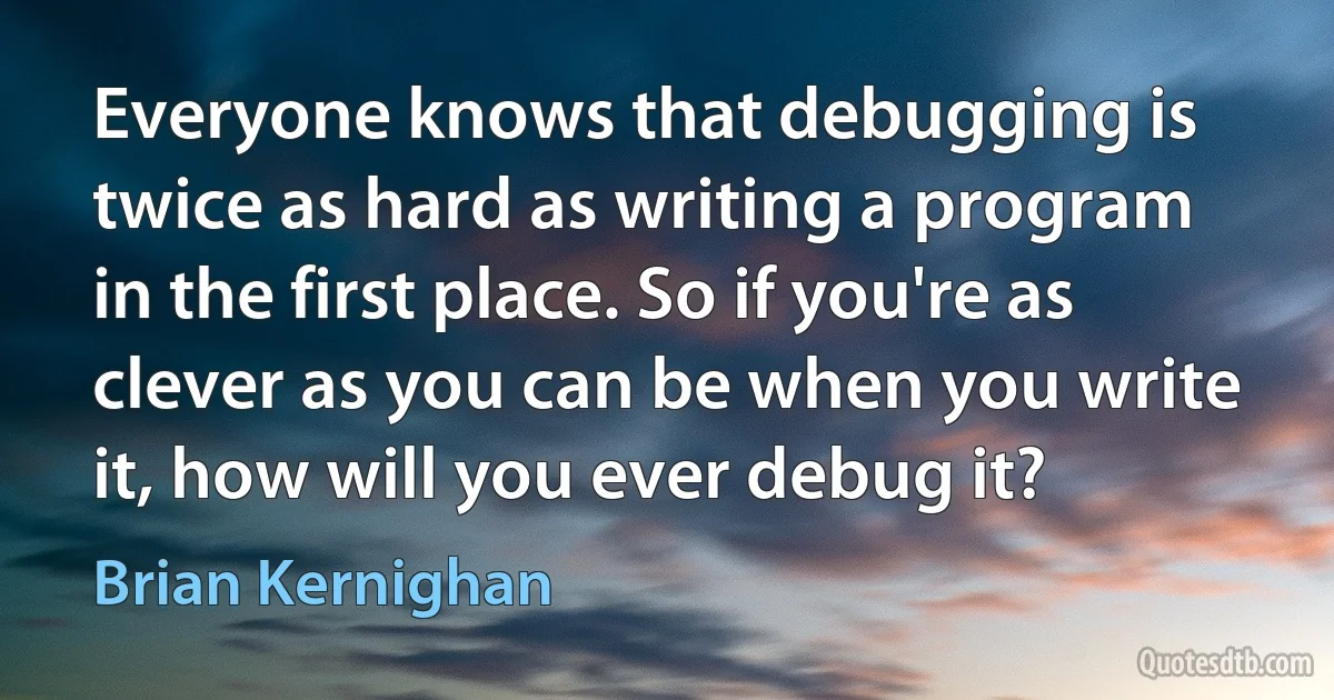 Everyone knows that debugging is twice as hard as writing a program in the first place. So if you're as clever as you can be when you write it, how will you ever debug it? (Brian Kernighan)