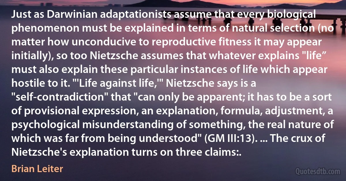 Just as Darwinian adaptationists assume that every biological phenomenon must be explained in terms of natural selection (no matter how unconducive to reproductive fitness it may appear initially), so too Nietzsche assumes that whatever explains "life” must also explain these particular instances of life which appear hostile to it. "'Life against life,'" Nietzsche says is a "self-contradiction" that "can only be apparent; it has to be a sort of provisional expression, an explanation, formula, adjustment, a psychological misunderstanding of something, the real nature of which was far from being understood" (GM III:13). ... The crux of Nietzsche's explanation turns on three claims:. (Brian Leiter)