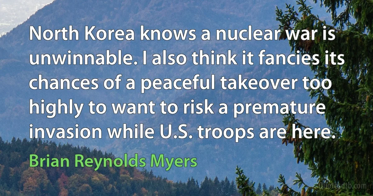 North Korea knows a nuclear war is unwinnable. I also think it fancies its chances of a peaceful takeover too highly to want to risk a premature invasion while U.S. troops are here. (Brian Reynolds Myers)