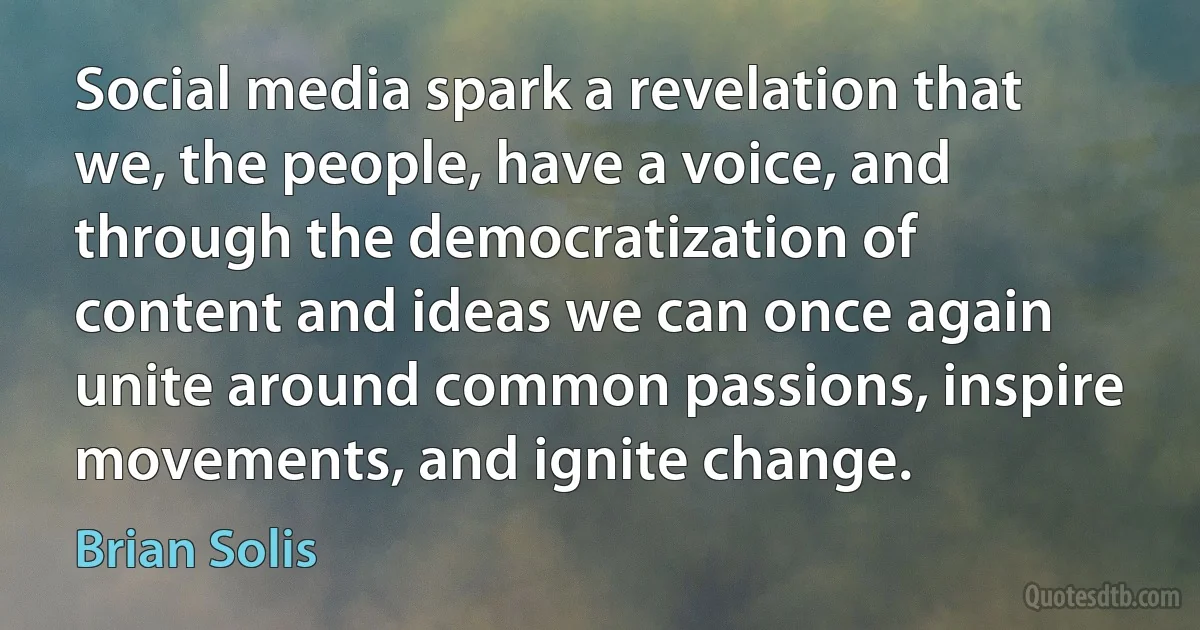 Social media spark a revelation that we, the people, have a voice, and through the democratization of content and ideas we can once again unite around common passions, inspire movements, and ignite change. (Brian Solis)