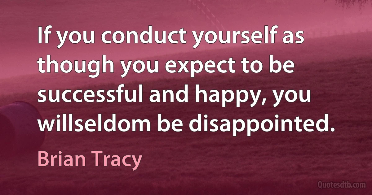 If you conduct yourself as though you expect to be successful and happy, you willseldom be disappointed. (Brian Tracy)