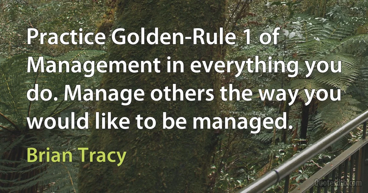 Practice Golden-Rule 1 of Management in everything you do. Manage others the way you would like to be managed. (Brian Tracy)