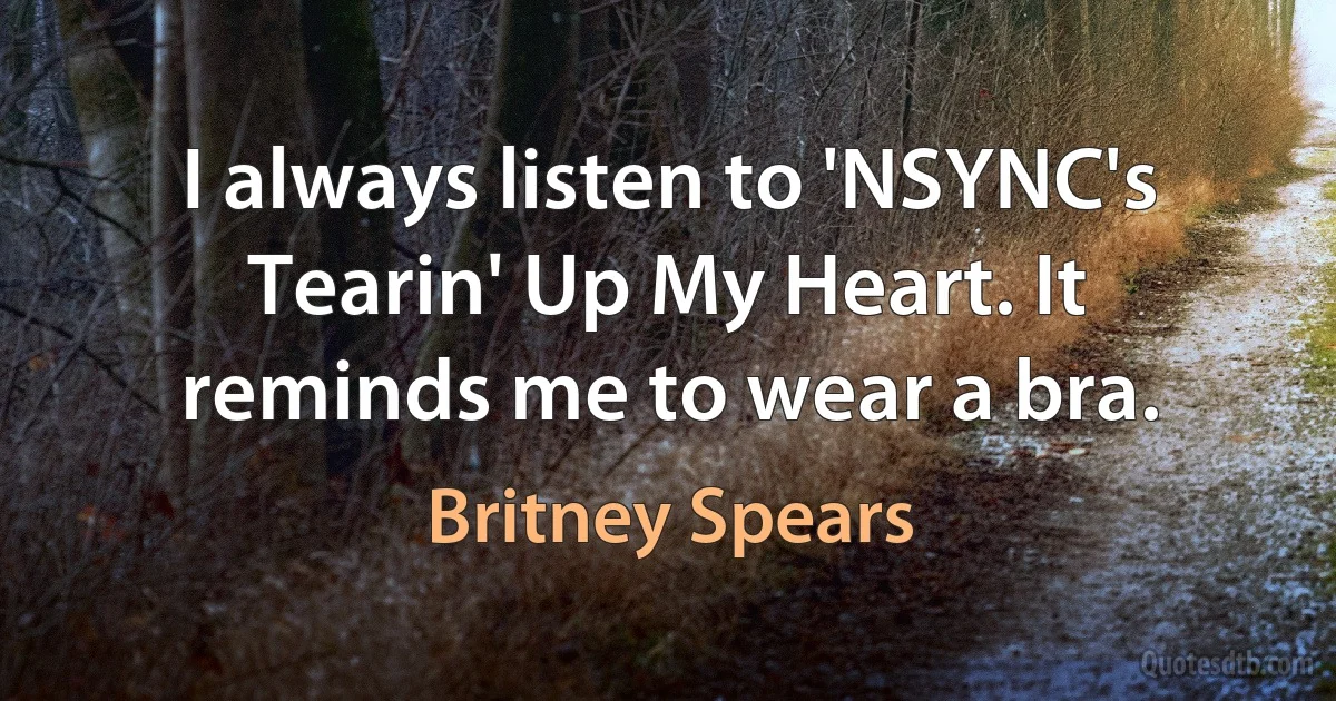 I always listen to 'NSYNC's Tearin' Up My Heart. It reminds me to wear a bra. (Britney Spears)