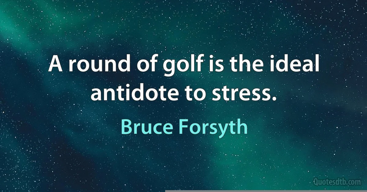 A round of golf is the ideal antidote to stress. (Bruce Forsyth)