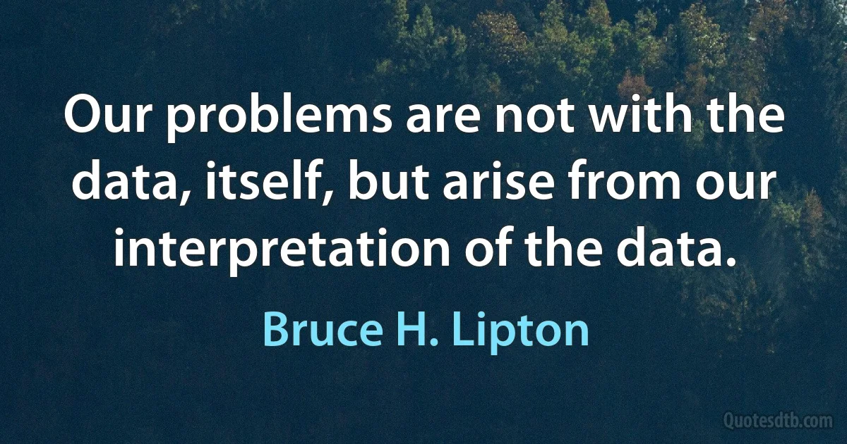 Our problems are not with the data, itself, but arise from our interpretation of the data. (Bruce H. Lipton)