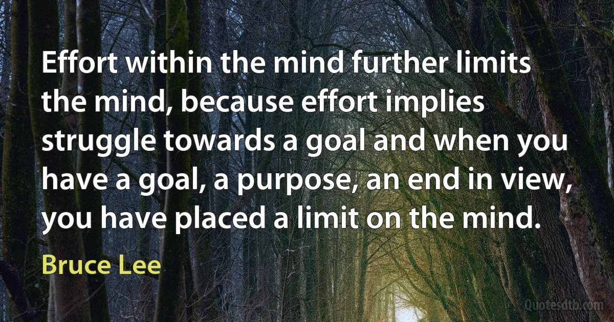 Effort within the mind further limits the mind, because effort implies struggle towards a goal and when you have a goal, a purpose, an end in view, you have placed a limit on the mind. (Bruce Lee)