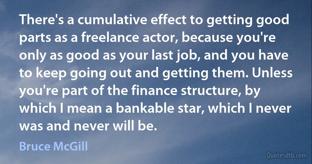 There's a cumulative effect to getting good parts as a freelance actor, because you're only as good as your last job, and you have to keep going out and getting them. Unless you're part of the finance structure, by which I mean a bankable star, which I never was and never will be. (Bruce McGill)