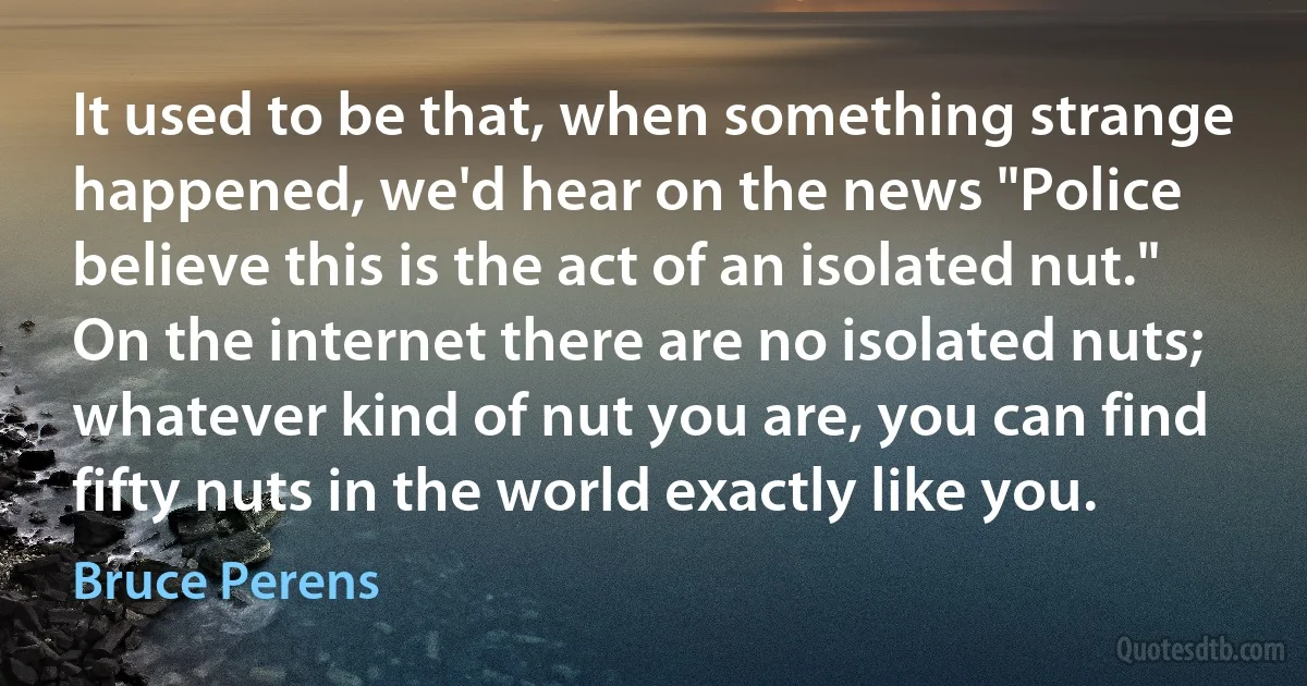 It used to be that, when something strange happened, we'd hear on the news "Police believe this is the act of an isolated nut." On the internet there are no isolated nuts; whatever kind of nut you are, you can find fifty nuts in the world exactly like you. (Bruce Perens)