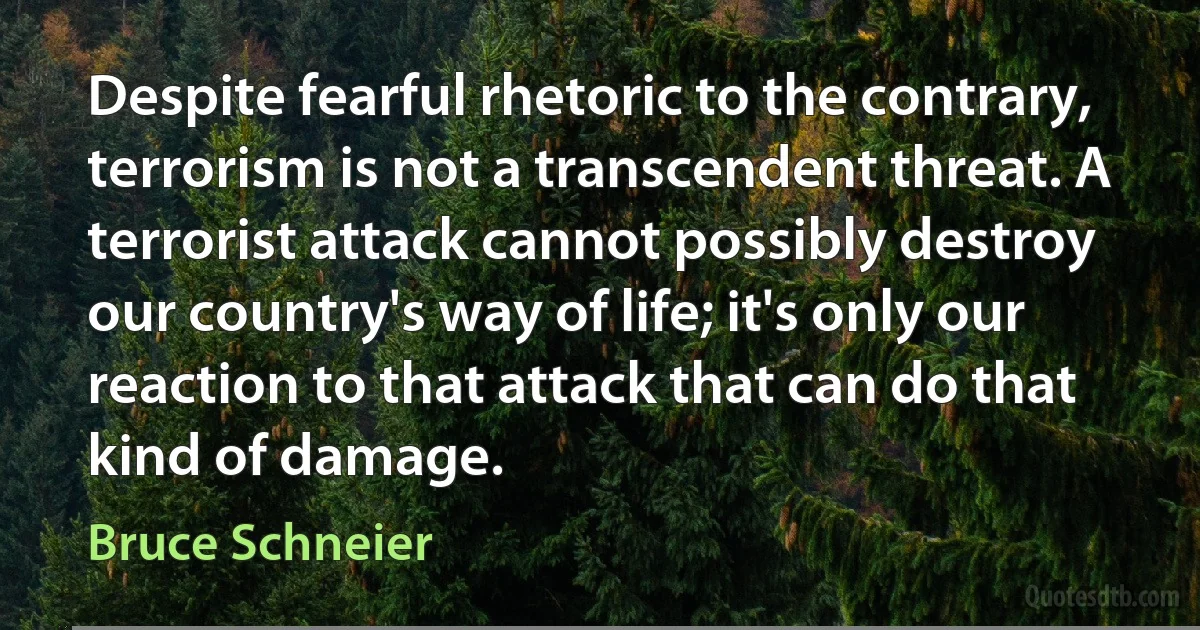 Despite fearful rhetoric to the contrary, terrorism is not a transcendent threat. A terrorist attack cannot possibly destroy our country's way of life; it's only our reaction to that attack that can do that kind of damage. (Bruce Schneier)