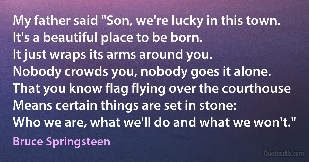 My father said "Son, we're lucky in this town.
It's a beautiful place to be born.
It just wraps its arms around you.
Nobody crowds you, nobody goes it alone.
That you know flag flying over the courthouse
Means certain things are set in stone:
Who we are, what we'll do and what we won't." (Bruce Springsteen)