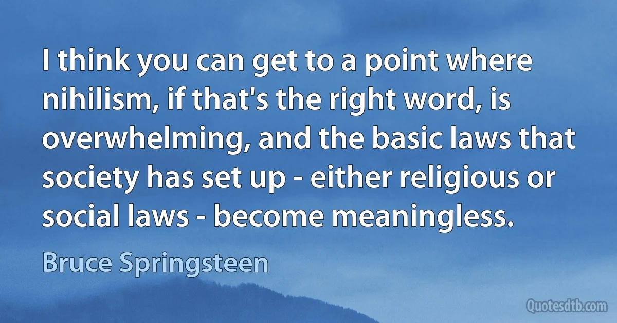 I think you can get to a point where nihilism, if that's the right word, is overwhelming, and the basic laws that society has set up - either religious or social laws - become meaningless. (Bruce Springsteen)