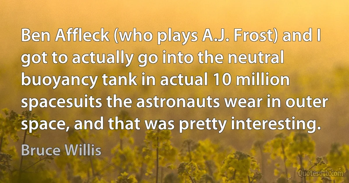 Ben Affleck (who plays A.J. Frost) and I got to actually go into the neutral buoyancy tank in actual 10 million spacesuits the astronauts wear in outer space, and that was pretty interesting. (Bruce Willis)