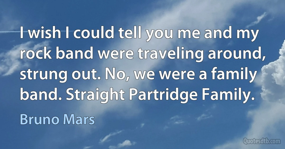 I wish I could tell you me and my rock band were traveling around, strung out. No, we were a family band. Straight Partridge Family. (Bruno Mars)