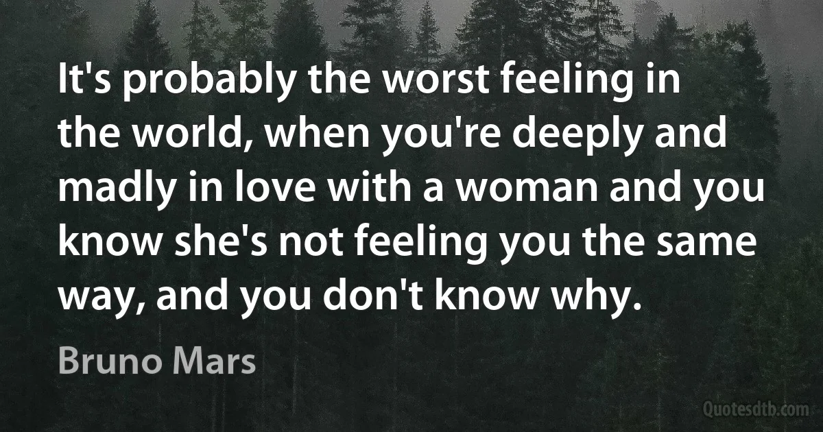 It's probably the worst feeling in the world, when you're deeply and madly in love with a woman and you know she's not feeling you the same way, and you don't know why. (Bruno Mars)