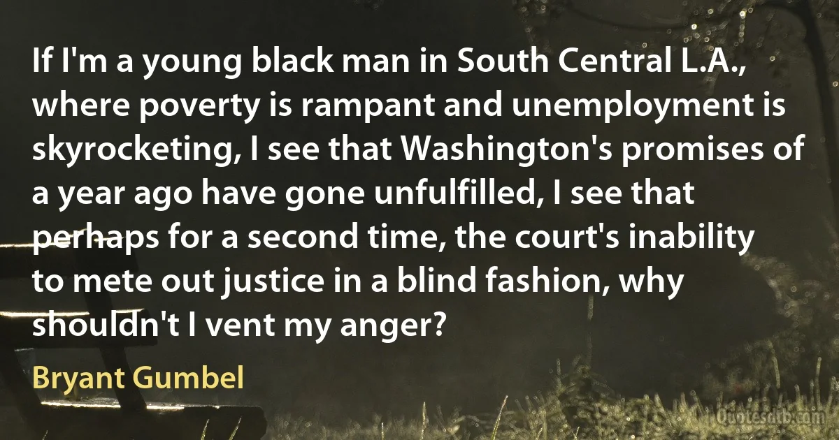 If I'm a young black man in South Central L.A., where poverty is rampant and unemployment is skyrocketing, I see that Washington's promises of a year ago have gone unfulfilled, I see that perhaps for a second time, the court's inability to mete out justice in a blind fashion, why shouldn't I vent my anger? (Bryant Gumbel)