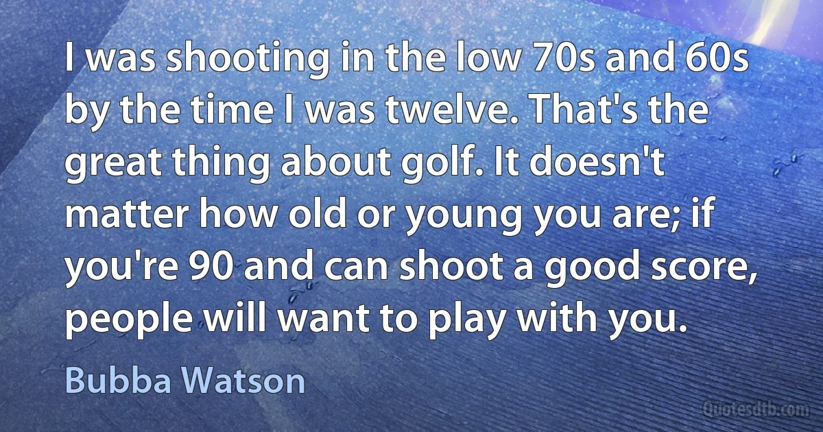 I was shooting in the low 70s and 60s by the time I was twelve. That's the great thing about golf. It doesn't matter how old or young you are; if you're 90 and can shoot a good score, people will want to play with you. (Bubba Watson)