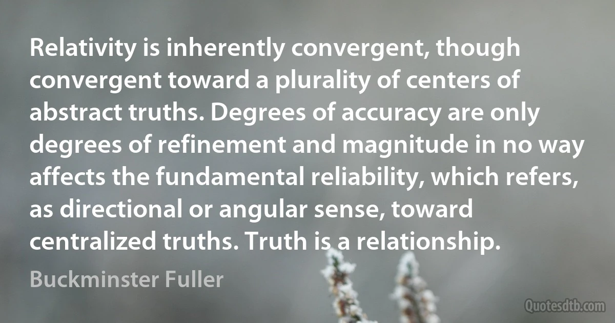 Relativity is inherently convergent, though convergent toward a plurality of centers of abstract truths. Degrees of accuracy are only degrees of refinement and magnitude in no way affects the fundamental reliability, which refers, as directional or angular sense, toward centralized truths. Truth is a relationship. (Buckminster Fuller)