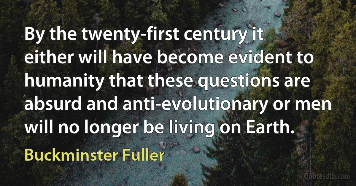 By the twenty-first century it either will have become evident to humanity that these questions are absurd and anti-evolutionary or men will no longer be living on Earth. (Buckminster Fuller)