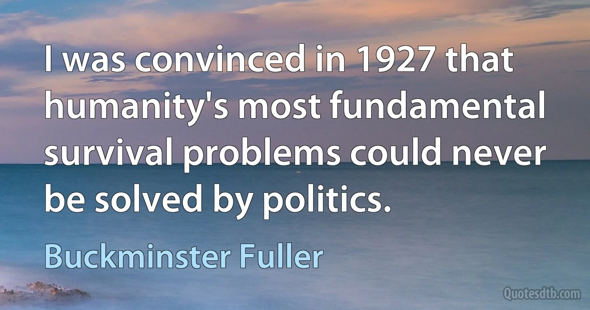 I was convinced in 1927 that humanity's most fundamental survival problems could never be solved by politics. (Buckminster Fuller)