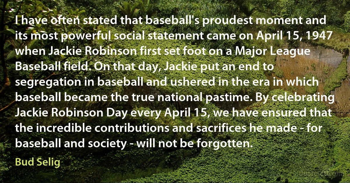 I have often stated that baseball's proudest moment and its most powerful social statement came on April 15, 1947 when Jackie Robinson first set foot on a Major League Baseball field. On that day, Jackie put an end to segregation in baseball and ushered in the era in which baseball became the true national pastime. By celebrating Jackie Robinson Day every April 15, we have ensured that the incredible contributions and sacrifices he made - for baseball and society - will not be forgotten. (Bud Selig)