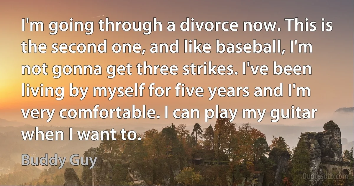 I'm going through a divorce now. This is the second one, and like baseball, I'm not gonna get three strikes. I've been living by myself for five years and I'm very comfortable. I can play my guitar when I want to. (Buddy Guy)