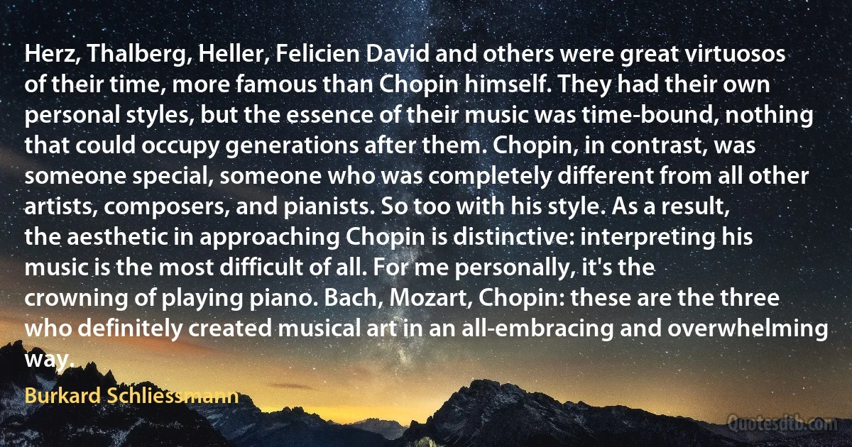 Herz, Thalberg, Heller, Felicien David and others were great virtuosos of their time, more famous than Chopin himself. They had their own personal styles, but the essence of their music was time-bound, nothing that could occupy generations after them. Chopin, in contrast, was someone special, someone who was completely different from all other artists, composers, and pianists. So too with his style. As a result, the aesthetic in approaching Chopin is distinctive: interpreting his music is the most difficult of all. For me personally, it's the crowning of playing piano. Bach, Mozart, Chopin: these are the three who definitely created musical art in an all-embracing and overwhelming way. (Burkard Schliessmann)