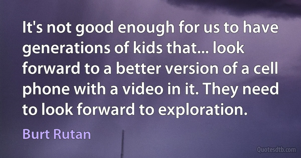 It's not good enough for us to have generations of kids that... look forward to a better version of a cell phone with a video in it. They need to look forward to exploration. (Burt Rutan)