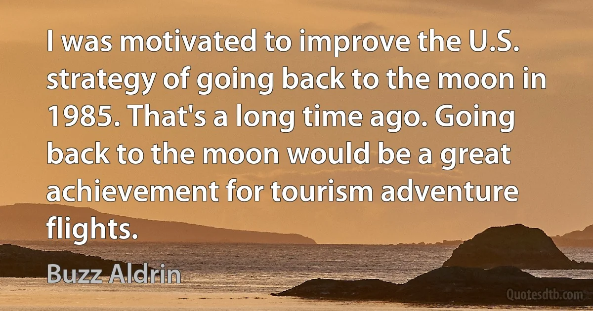 I was motivated to improve the U.S. strategy of going back to the moon in 1985. That's a long time ago. Going back to the moon would be a great achievement for tourism adventure flights. (Buzz Aldrin)