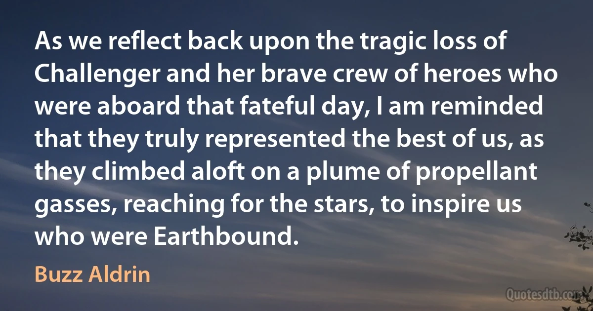 As we reflect back upon the tragic loss of Challenger and her brave crew of heroes who were aboard that fateful day, I am reminded that they truly represented the best of us, as they climbed aloft on a plume of propellant gasses, reaching for the stars, to inspire us who were Earthbound. (Buzz Aldrin)