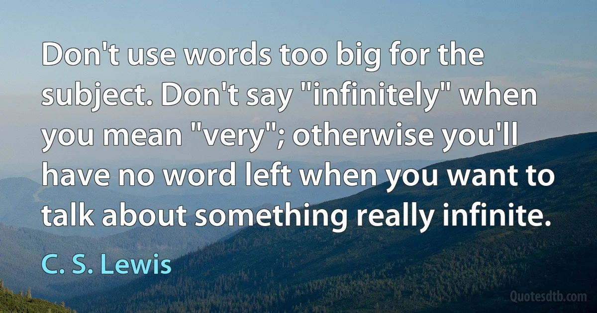 Don't use words too big for the subject. Don't say "infinitely" when you mean "very"; otherwise you'll have no word left when you want to talk about something really infinite. (C. S. Lewis)