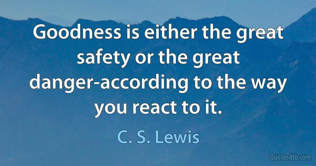 Goodness is either the great safety or the great danger-according to the way you react to it. (C. S. Lewis)