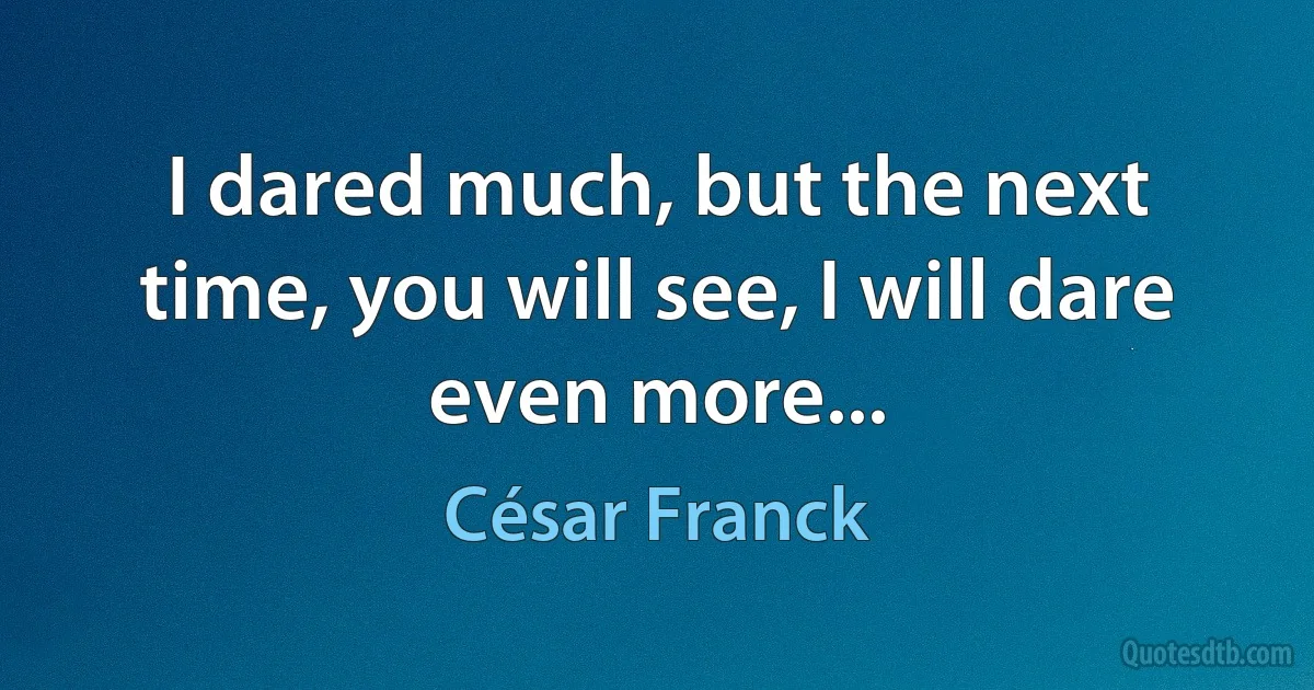 I dared much, but the next time, you will see, I will dare even more... (César Franck)