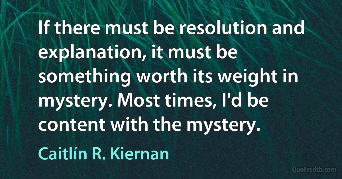 If there must be resolution and explanation, it must be something worth its weight in mystery. Most times, I'd be content with the mystery. (Caitlín R. Kiernan)