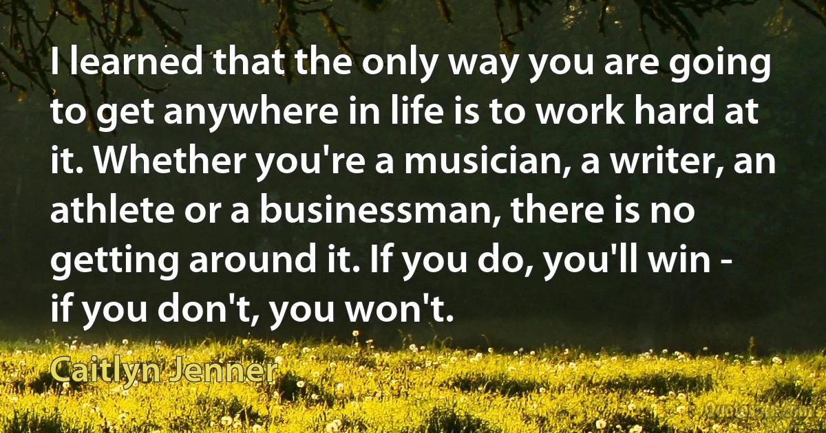 I learned that the only way you are going to get anywhere in life is to work hard at it. Whether you're a musician, a writer, an athlete or a businessman, there is no getting around it. If you do, you'll win - if you don't, you won't. (Caitlyn Jenner)